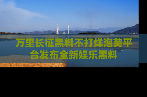 万里长征黑料不打烊泡芙平台发布全新娱乐黑料