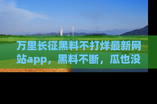 万里长征黑料不打烊最新网站app,黑料不断,瓜也没断,真香!