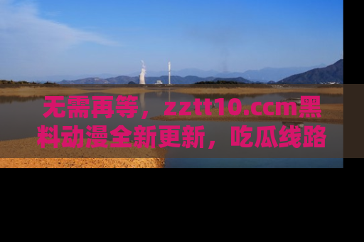 无需再等,zztt10.ccm黑料动漫全新更新,吃瓜线路佛系推荐!