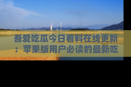 吾爱吃瓜今日看料在线更新:苹果版用户必读的最新吃瓜技巧