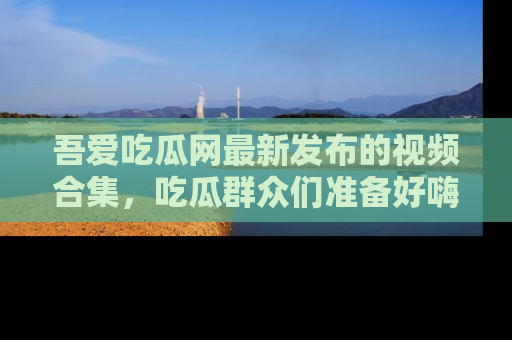 吾爱吃瓜网最新发布的视频合集,吃瓜群众们准备好嗨起来了吗?