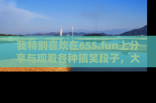 我特别喜欢在655.fun上分享与观看各种搞笑段子,大家一起来享受乐趣吧!