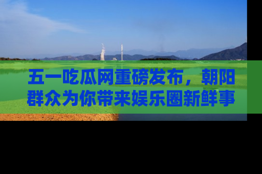 五一吃瓜网重磅发布,朝阳群众为你带来娱乐圈新鲜事!