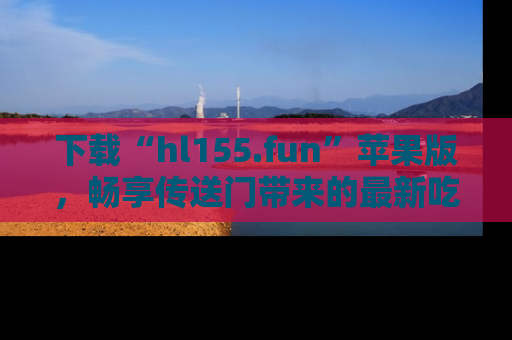 下载“hl155.fun”苹果版,畅享传送门带来的最新吃瓜资讯