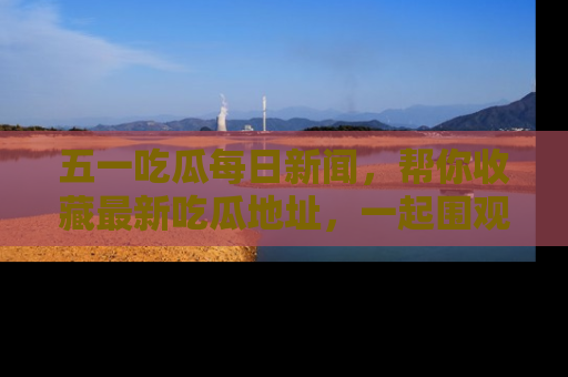 五一吃瓜每日新闻,帮你收藏最新吃瓜地址,一起围观吧!