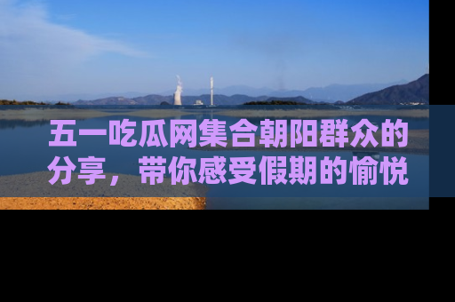 五一吃瓜网集合朝阳群众的分享,带你感受假期的愉悦!