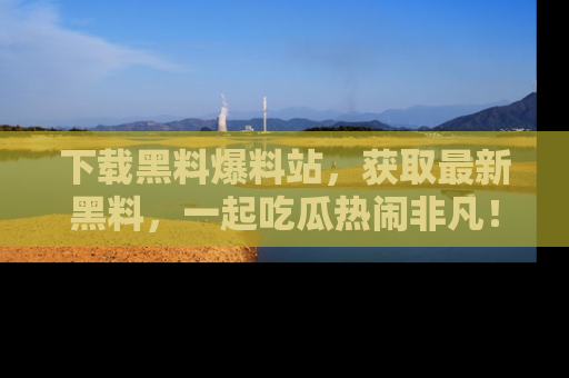 下载黑料爆料站,获取最新黑料,一起吃瓜热闹非凡!