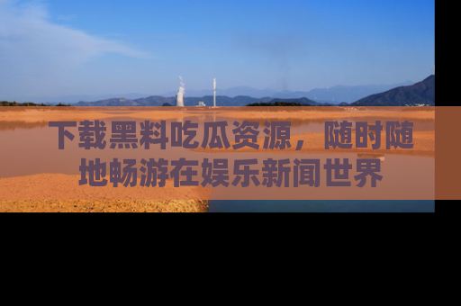 下载黑料吃瓜资源,随时随地畅游在娱乐新闻世界