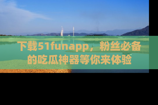 下载51funapp，粉丝必备的吃瓜神器等你来体验