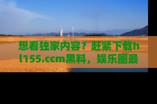 想看独家内容?赶紧下载hl155.ccm黑料,娱乐圈最劲爆的新闻一手掌握!
