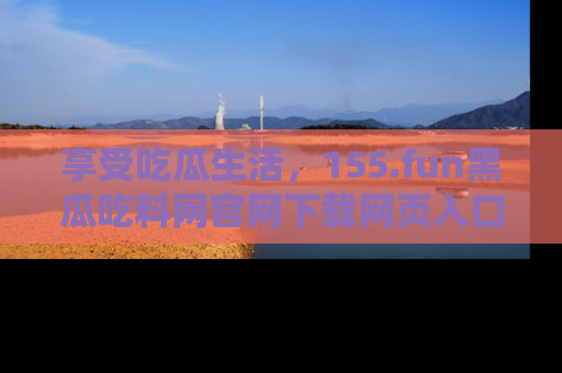 享受吃瓜生活,155.fun黑瓜吃料网官网下载网页入口全解析