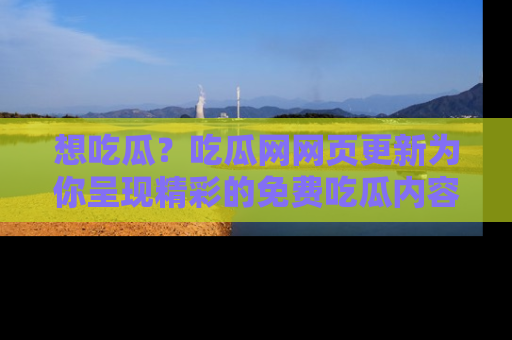 想吃瓜？吃瓜网网页更新为你呈现精彩的免费吃瓜内容！