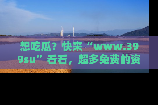 想吃瓜？快来“www.399su”看看，超多免费的资源让你尽情享受！