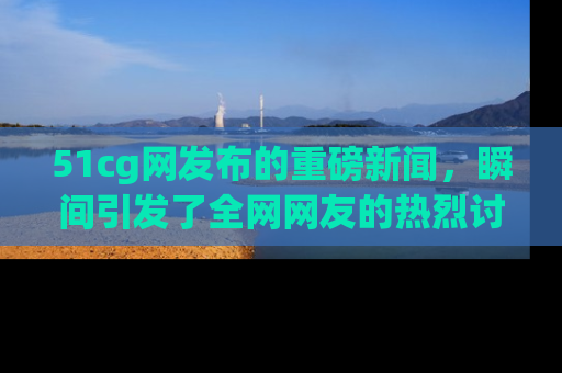 51cg网发布的重磅新闻,瞬间引发了全网网友的热烈讨论!