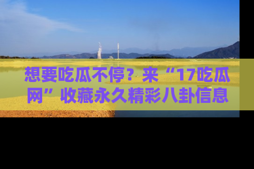 想要吃瓜不停?来“17吃瓜网”收藏永久精彩八卦信息!