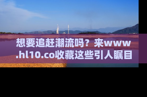 想要追赶潮流吗?来www.hl10.co收藏这些引人瞩目的新闻瞬间吧!