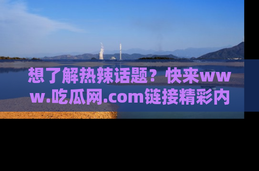 想了解热辣话题?快来www.吃瓜网.com链接精彩内容!