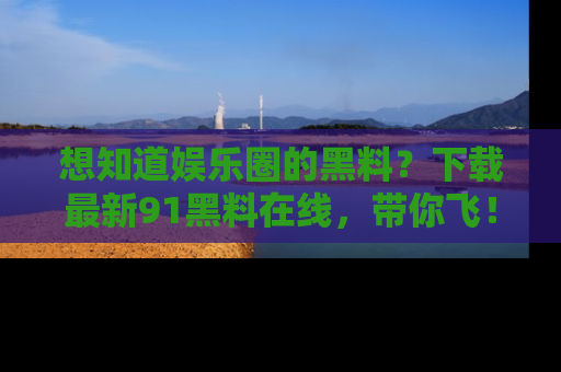 想知道娱乐圈的黑料?下载最新91黑料在线,带你飞!
