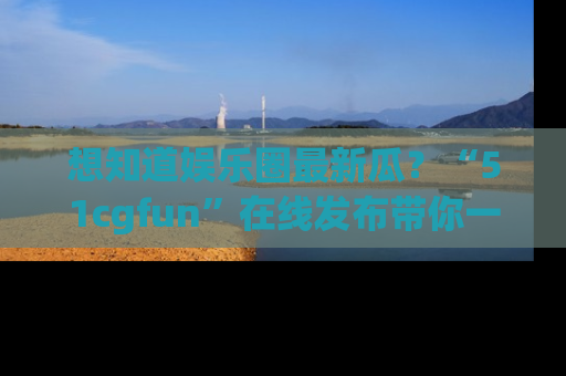 想知道娱乐圈最新瓜？“51cgfun”在线发布带你一探究竟！