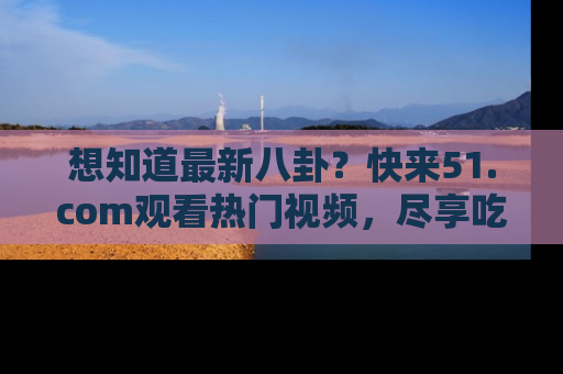 想知道最新八卦？快来51.com观看热门视频，尽享吃瓜乐趣！