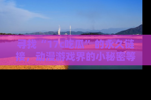 寻找“17c吃瓜”的永久链接，动漫游戏界的小秘密等你来揭秘！