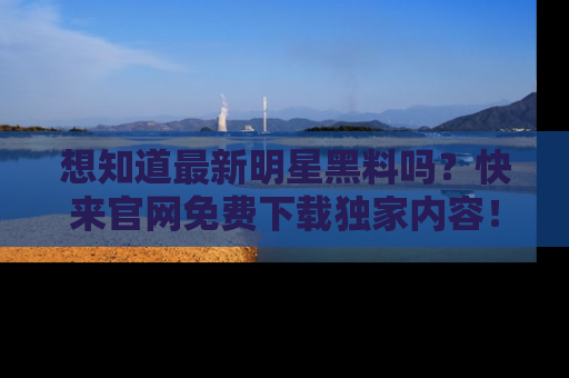 想知道最新明星黑料吗？快来官网免费下载独家内容！