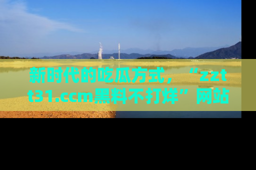新时代的吃瓜方式，“zztt31.ccm黑料不打烊”网站为iOS用户带来惊喜