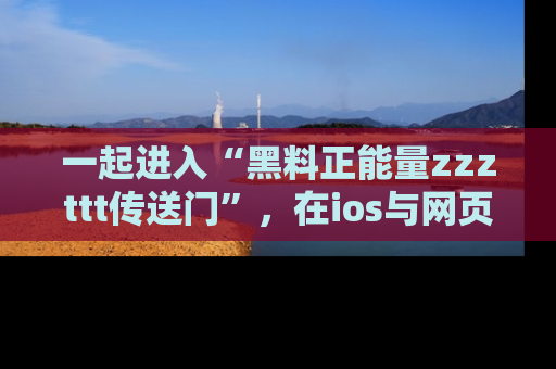 一起进入“黑料正能量zzzttt传送门”，在ios与网页中享受热辣资讯的快乐吧！