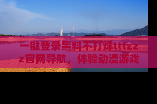 一键登录黑料不打烊tttzzz官网导航，体验动漫游戏风格黑料盛宴