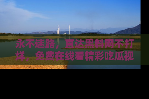 永不迷路,直达黑料网不打烊,免费在线看精彩吃瓜视频!