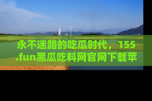 永不迷路的吃瓜时代,155.fun黑瓜吃料网官网下载苹果版陪你同行!