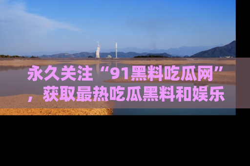永久关注“91黑料吃瓜网”,获取最热吃瓜黑料和娱乐资讯