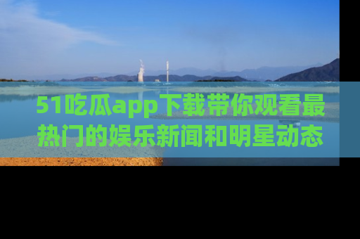 51吃瓜app下载带你观看最热门的娱乐新闻和明星动态