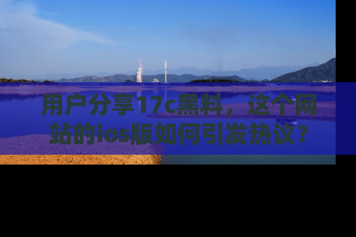 用户分享17c黑料,这个网站的ios版如何引发热议?