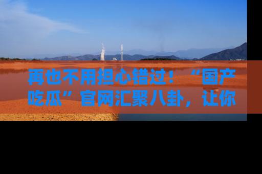 再也不用担心错过!“国产吃瓜”官网汇聚八卦,让你随时随地吃瓜。