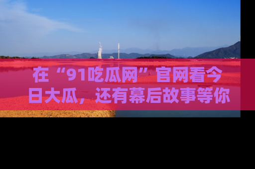 在“91吃瓜网”官网看今日大瓜,还有幕后故事等你来挖掘!