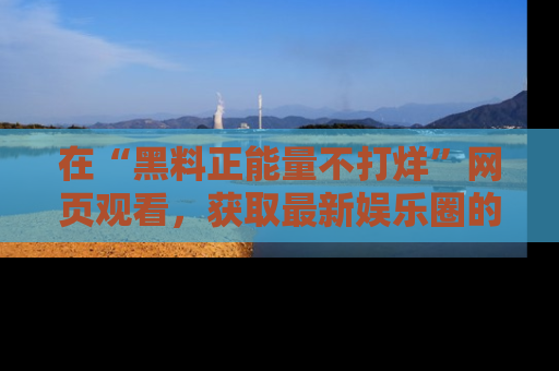 在“黑料正能量不打烊”网页观看,获取最新娱乐圈的正能量与黑料揭秘!