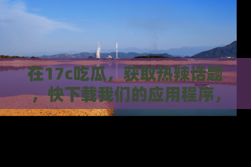 在17c吃瓜,获取热辣话题,快下载我们的应用程序,地址轻松找到!