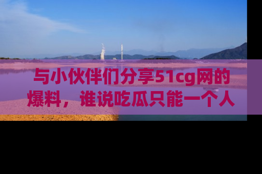 与小伙伴们分享51cg网的爆料,谁说吃瓜只能一个人?