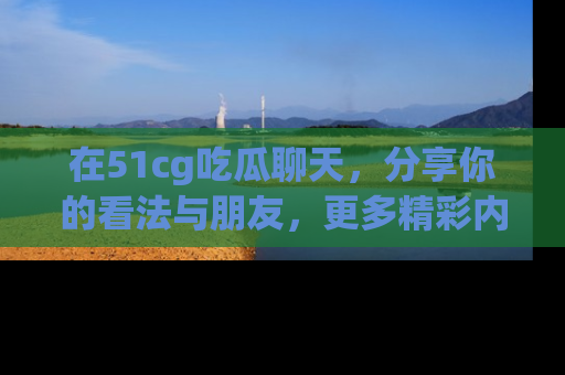 在51cg吃瓜聊天,分享你的看法与朋友,更多精彩内容请浏览网址www.51cg.com!