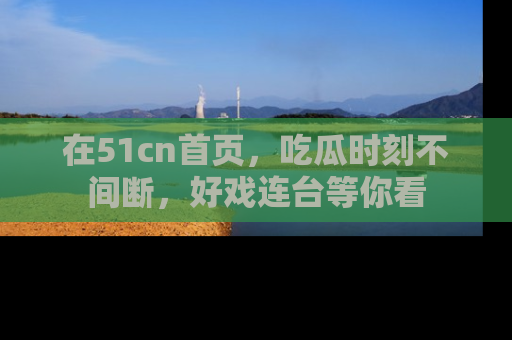 在51cn首页,吃瓜时刻不间断,好戏连台等你看