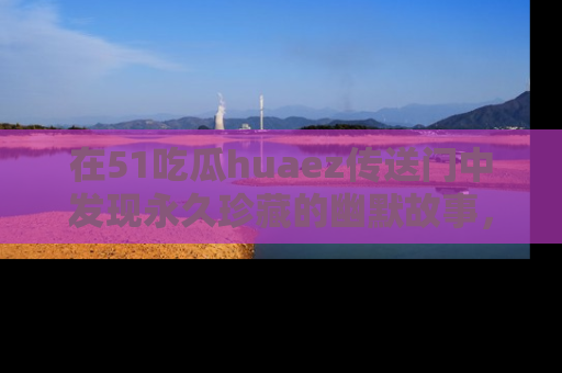 在51吃瓜huaez传送门中发现永久珍藏的幽默故事,瓜友们一起分享欢乐瞬间!