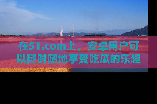 在51.com上,安卓用户可以随时随地享受吃瓜的乐趣!