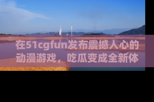 在51cgfun发布震撼人心的动漫游戏,吃瓜变成全新体验