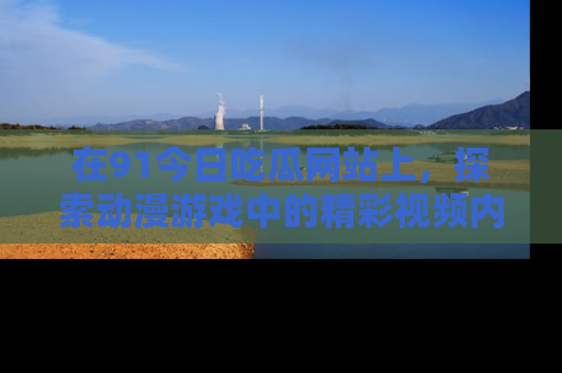 在91今日吃瓜网站上,探索动漫游戏中的精彩视频内容