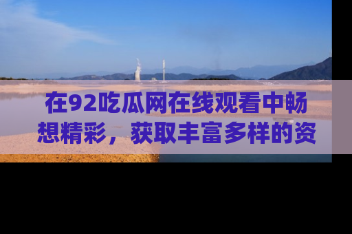 在92吃瓜网在线观看中畅想精彩,获取丰富多样的资源和app功能