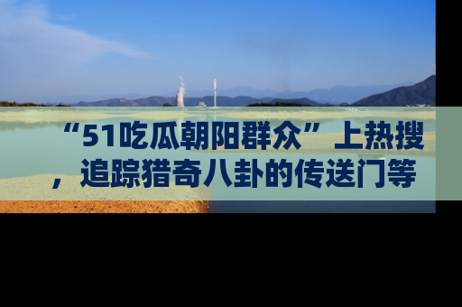 “51吃瓜朝阳群众”上热搜,追踪猎奇八卦的传送门等你点击!