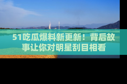 51吃瓜爆料新更新!背后故事让你对明星刮目相看