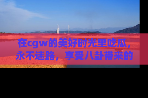在cgw的美好时光里吃瓜,永不迷路,享受八卦带来的无限欢乐!