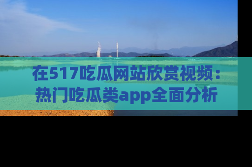在517吃瓜网站欣赏视频:热门吃瓜类app全面分析